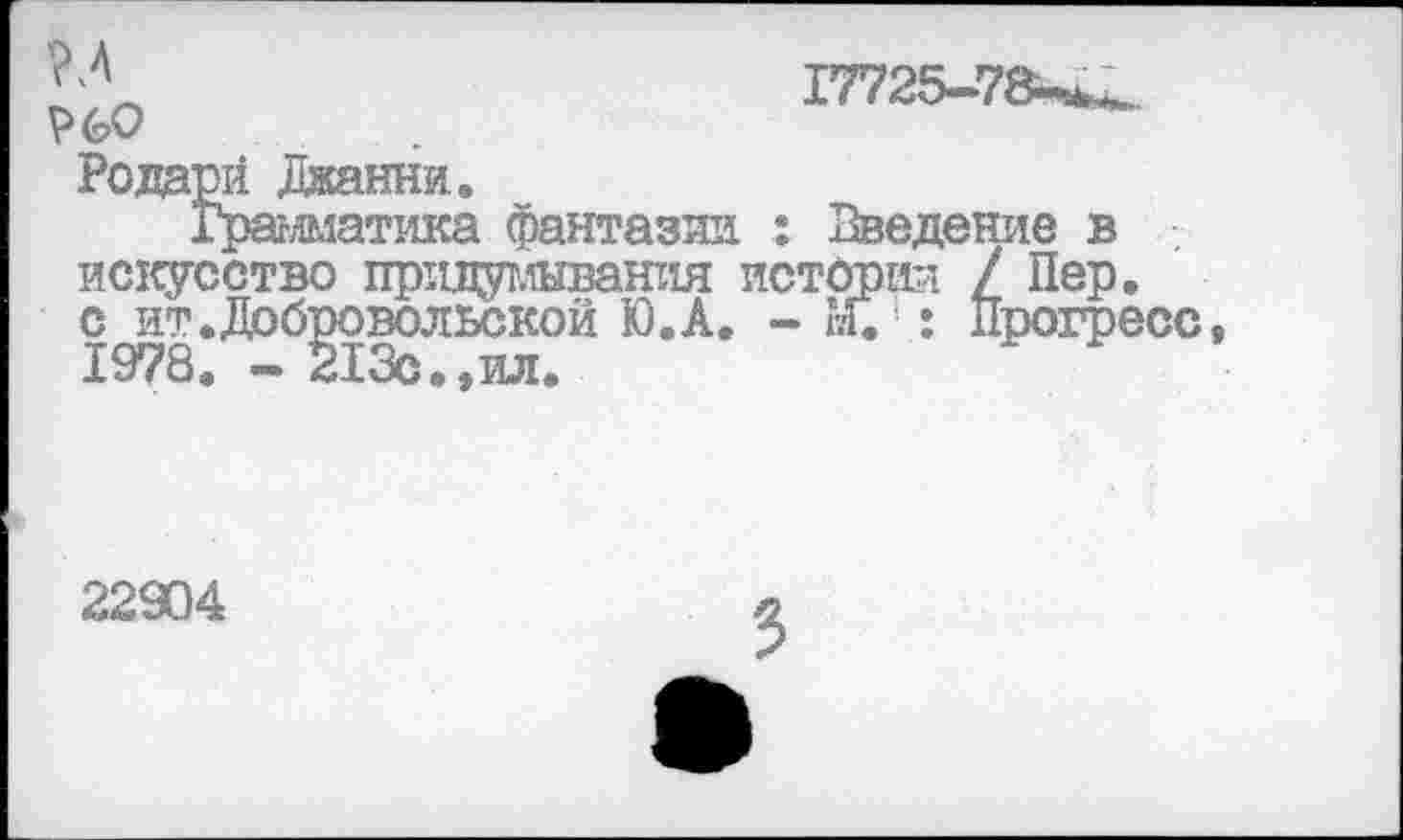 ﻿17725-78-^. 60
Родарй Джанни.
Грамматика фантазии : Введение в искусство пртщушвания истории / Пер. с нт.Добровольской Ю.А. - 1?Г. : Прогресс, 1978. - 213с.,ил.
22904
3